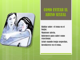 COMO EVITAR EL
   ABUSO SEXUAL

Hablar sobre el tema en el
hogar.
Mantener alerta.
Infórmese para saber como
reaccionar.
Actué cuando tenga sospechas.
Involúcrese en el tema.
 
