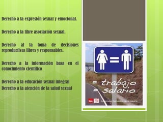 Derecho a la expresión sexual y emocional.

Derecho a la libre asociación sexual.

Derecho al la toma de decisiones
reproductivas libres y responsables.

Derecho a la información basa en el
conocimiento científico

Derecho a la educación sexual integral
Derecho a la atención de la salud sexual
 