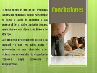 El abuso sexual es uno de los problemas
                                               Conclusiones
sociales que enfrenta el mundo este consiste
en forzar a través de amenazas a una
persona al llevar acabo conductas sexuales
produciéndole esto algún daño físico o de
otro tipo

Este problema principalmente afecta a la
juventud ya que los niños niñas y
adolescentes son mas vulnerables a ser
victimas por su condición de dependencia
requieren      mayor       protección     y
autoprotección.
 