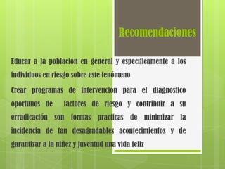 Recomendaciones

Educar a la población en general y específicamente a los
individuos en riesgo sobre este fenómeno

Crear programas de intervención para el diagnostico
oportunos de      factores de riesgo y contribuir a su
erradicación son formas practicas de minimizar la
incidencia de tan desagradables acontecimientos y de
garantizar a la niñez y juventud una vida feliz
 