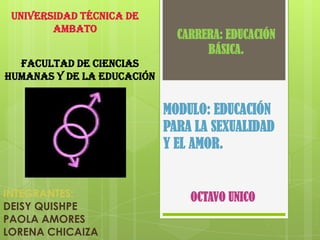UNIVERSIDAD TÉCNICA DE
        AMBATO
                              CARRERA: EDUCACIÓN
                                   BÁSICA.
  FACULTAD DE CIENCIAS
Humanas Y DE LA EDUCACIÓN


                            MODULO: EDUCACIÓN
                            PARA LA SEXUALIDAD
                            Y EL AMOR.


INTEGRANTES:                    OCTAVO UNICO
DEISY QUISHPE
PAOLA AMORES
LORENA CHICAIZA
 