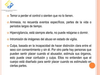    Temor a perder el control o sienten que no lo tienen.
   Amnesia, no recuerda eventos específicos, partes de la vida o
    períodos largos de tiempo.
   Hipervigilancia, está siempre alerta, no puede relajarse o dormir.
   Intromisión de imágenes del abuso en estado de vigilia.
   Culpa, basada en la incapacidad de hacer distinción clara entre el
    sexo con consentimiento y sin él. Por otro parte hay personas que
    pueden sentir placer cuando el abusador, estimula sus órganos,
    esto puede crear confusión y culpa. Ellos no entienden que el
    cuerpo está diseñado para sentir placer cuando es estimulado en
    ciertas partes.
 