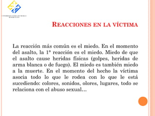 REACCIONES EN LA VÍCTIMA


La reacción más común es el miedo. En el momento
del asalto, la 1° reacción es el miedo. Miedo de que
el asalto cause heridas físicas (golpes, heridas de
arma blanca o de fuego). El miedo es también miedo
a la muerte. En el momento del hecho la víctima
asocia todo lo que le rodea con lo que le está
sucediendo: colores, sonidos, olores, lugares, todo se
relaciona con el abuso sexual…
 
