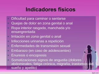 Indicadores físicos
• Dificultad para caminar o sentarse
• Quejas de dolor en zona genital o anal
• Ropa interior rasgada, manchada y/o
ensangrentada
• Irritación en zona genital o anal
• Infecciones urinarias a repetición
• Enfermedades de transmisión sexual
• Embarazo (en caso de adolescentes)
• Enuresis o encopresis
• Somatizaciones signos de angustia (dolores
abdominales, fatiga crónica, migraña, trastornos del
sueño y apetito)
 
