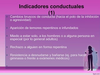 Indicadores conductuales
(1)
• Cambios bruscos de conducta (hacia el polo de la inhibición
o agresividad)
• Aparición de temores repentinos e infundados
• Miedo a estar solo, a los hombres o a alguna persona en
especial (por lo general adultos)
• Rechazo a alguien en forma repentina
• Resistencia a desnudarse y bañarse (ej. para hacer
gimnasia o frente a exámenes médicos)
•
 
