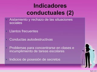 Indicadores
conductuales (2)
• Aislamiento y rechazo de las situaciones
sociales
• Llantos frecuentes
• Conductas autodestructivas
• Problemas para concentrarse en clases e
incumplimiento de tareas escolares
• Indicios de posesión de secretos
 