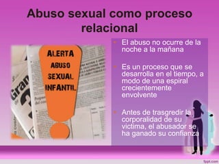 Abuso sexual como proceso
relacional
• El abuso no ocurre de la
noche a la mañana
• Es un proceso que se
desarrolla en el tiempo, a
modo de una espiral
crecientemente
envolvente
• Antes de trasgredir la
corporalidad de su
victima, el abusador se
ha ganado su confianza
 
