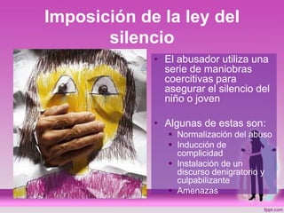 Imposición de la ley del
silencio
• El abusador utiliza una
serie de maniobras
coercitivas para
asegurar el silencio del
niño o joven
• Algunas de estas son:
 Normalización del abuso
 Inducción de
complicidad
 Instalación de un
discurso denigratorio y
culpabilizante
 Amenazas
 
