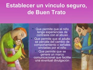 Establecer un vínculo seguro,
de Buen Trato
• Que permite que el niño
tenga experiencias de
contraste con el abuso
• Que permite que el adulto
se percate del cambio de
comportamiento o señales
enviadas por el niño
• Que permite que se
genere un marco
comunicacional que facilite
una eventual divulgación
 