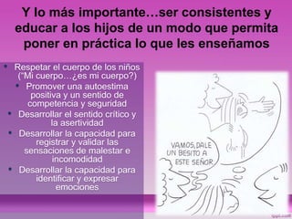 Y lo más importante…ser consistentes y
educar a los hijos de un modo que permita
poner en práctica lo que les enseñamos
• Respetar el cuerpo de los niños
(“Mi cuerpo…¿es mi cuerpo?)
• Promover una autoestima
positiva y un sentido de
competencia y seguridad
• Desarrollar el sentido crítico y
la asertividad
• Desarrollar la capacidad para
registrar y validar las
sensaciones de malestar e
incomodidad
• Desarrollar la capacidad para
identificar y expresar
emociones
 