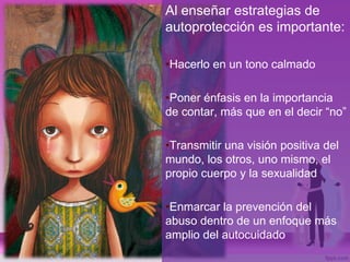 Al enseñar estrategias de
autoprotección es importante:
•Hacerlo en un tono calmado
•Poner énfasis en la importancia
de contar, más que en el decir “no”
•Transmitir una visión positiva del
mundo, los otros, uno mismo, el
propio cuerpo y la sexualidad
•Enmarcar la prevención del
abuso dentro de un enfoque más
amplio del autocuidado
 
