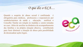 O que diz o ECA…
Quando a suspeita de abuso sexual é confirmada é
obrigatória para médicos, professores e responsáveis por
estabelecimentos de saúde e educação, notificar o
Conselho Tutelar em relação às medidas a serem tomadas
no caso. Além de auxiliar na dinâmica do acompanhamento
das famílias e na própria situação abusiva, contribuindo
para fazer diminuir a situação de abuso pela possibilidade
de desencadear ações legais.

 