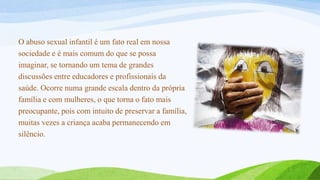 O abuso sexual infantil é um fato real em nossa
sociedade e é mais comum do que se possa
imaginar, se tornando um tema de grandes
discussões entre educadores e profissionais da
saúde. Ocorre numa grande escala dentro da própria
família e com mulheres, o que torna o fato mais
preocupante, pois com intuito de preservar a família,
muitas vezes a criança acaba permanecendo em
silêncio.

 