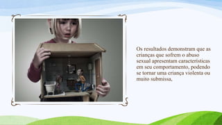 Os resultados demonstram que as
crianças que sofrem o abuso
sexual apresentam características
em seu comportamento, podendo
se tornar uma criança violenta ou
muito submissa,

 