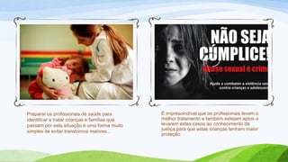 Preparar os profissionais da saúde para
identificar e tratar crianças e famílias que
passam por esta situação é uma forma muito
simples de evitar transtornos maiores...

É imprescindível que os profissionais levem o
melhor tratamento e também estejam aptos a
levarem estes casos ao conhecimento da
justiça para que estas crianças tenham maior
proteção.

 