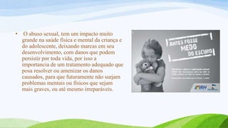 •

O abuso sexual, tem um impacto muito
grande na saúde física e mental da criança e
do adolescente, deixando marcas em seu
desenvolvimento, com danos que podem
persistir por toda vida, por isso a
importancia de um tratamento adequado que
posa resolver ou amenizar os danos
causados, para que futuramente não surjam
problemas mentais ou físicos que sejam
mais graves, ou até mesmo irreparáveis.

 