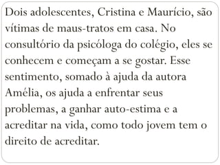 Dois adolescentes, Cristina e Maurício, são
vítimas de maus-tratos em casa. No
consultório da psicóloga do colégio, eles se
conhecem e começam a se gostar. Esse
sentimento, somado à ajuda da autora
Amélia, os ajuda a enfrentar seus
problemas, a ganhar auto-estima e a
acreditar na vida, como todo jovem tem o
direito de acreditar.
 
