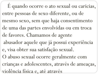 É quando ocorre o ato sexual ou caricias,
entre pessoas de sexo diferente, ou de
mesmo sexo, sem que haja consentimento
de uma das partes envolvidas ou em troca
de favores. Chamamos de agente
abusador aquele que já possui experiência
e, visa obter sua satisfação sexual.
O abuso sexual ocorre geralmente com
crianças e adolescentes, através de ameaças,
violência física e, até através
 