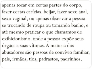 apenas tocar em certas partes do corpo,
fazer certas carícias, beijar, fazer sexo anal,
sexo vaginal, ou apenas observar a pessoa
se trocando de roupa ou tomando banho, e
até mesmo praticar o que chamamos de
exibicionismo, onde a pessoa expõe seus
órgãos a suas vítimas.A maioria dos
abusadores são pessoas de convívio familiar,
pais, irmãos, tios, padrastos, padrinhos,
 