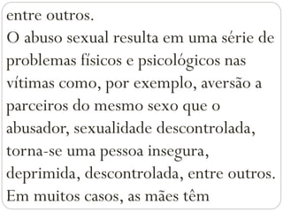 entre outros.
O abuso sexual resulta em uma série de
problemas físicos e psicológicos nas
vítimas como, por exemplo, aversão a
parceiros do mesmo sexo que o
abusador, sexualidade descontrolada,
torna-se uma pessoa insegura,
deprimida, descontrolada, entre outros.
Em muitos casos, as mães têm
 