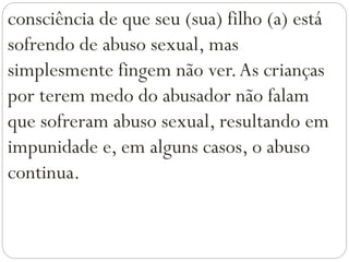 consciência de que seu (sua) filho (a) está
sofrendo de abuso sexual, mas
simplesmente fingem não ver.As crianças
por terem medo do abusador não falam
que sofreram abuso sexual, resultando em
impunidade e, em alguns casos, o abuso
continua.
 