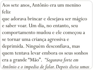 Aos sete anos,Antônio era um menino
feliz
que adorava brincar e desejava ser mágico
e saber voar. Um dia, no entanto, seu
comportamento mudou e ele começou a
se tornar uma criança agressiva e
deprimida. Ninguém desconfiava, mas
quem tentava levar embora os seus sonhos
era a grande “Mão”. “Segurava forte em
Antônio e o impedia de falar.Depois dizia umas
 