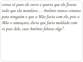 coisas só para ele ouvir e queria que ele fizesse
tudo que ela mandava… Antônio nunca contava
para ninguém o que a Mão fazia com ele,pois a
Mão o ameaçava,dizia que faria maldade com
os pais dele,caso Antônio falasse algo”.
 