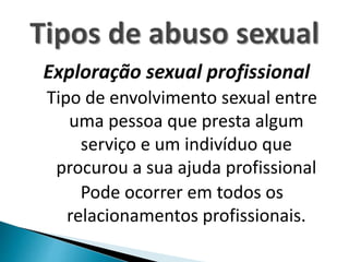 Exploração sexual profissional
Tipo de envolvimento sexual entre
uma pessoa que presta algum
serviço e um indivíduo que
procurou a sua ajuda profissional
Pode ocorrer em todos os
relacionamentos profissionais.
 
