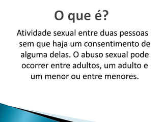 Atividade sexual entre duas pessoas
sem que haja um consentimento de
alguma delas. O abuso sexual pode
ocorrer entre adultos, um adulto e
um menor ou entre menores.
 