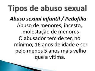 Abuso sexual infantil / Pedofilia
Abuso de menores, incesto,
molestação de menores
O abusador tem de ter, no
mínimo, 16 anos de idade e ser
pelo menos 5 anos mais velho
que a vítima.
 