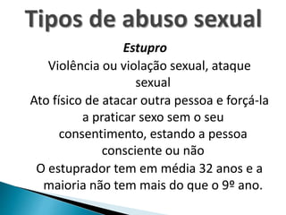 Estupro
Violência ou violação sexual, ataque
sexual
Ato físico de atacar outra pessoa e forçá-la
a praticar sexo sem o seu
consentimento, estando a pessoa
consciente ou não
O estuprador tem em média 32 anos e a
maioria não tem mais do que o 9º ano.
 