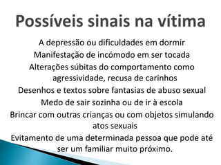 A depressão ou dificuldades em dormir 
Manifestação de incómodo em ser tocada 
Alterações súbitas do comportamento como 
agressividade, recusa de carinhos 
Desenhos e textos sobre fantasias de abuso sexual 
Medo de sair sozinha ou de ir à escola 
Brincar com outras crianças ou com objetos simulando 
atos sexuais 
Evitamento de uma determinada pessoa que pode até 
ser um familiar muito próximo. 
 