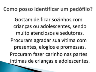 Gostam de ficar sozinhos com 
crianças ou adolescentes, sendo 
muito atenciosos e sedutores. 
Procuram agradar sua vítima com 
presentes, elogios e promessas. 
Procuram fazer carinho nas partes 
íntimas de crianças e adolescentes. 
 