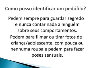 Pedem sempre para guardar segredo 
e nunca contar nada a ninguém 
sobre seus comportamentos. 
Pedem para filmar ou tirar fotos de 
criança/adolescente, com pouca ou 
nenhuma roupa e pedem para fazer 
poses sensuais. 
 