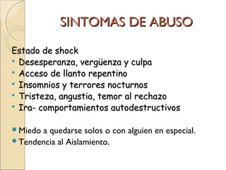 SINTOMAS DE ABUSOSINTOMAS DE ABUSO
Estado de shockEstado de shock
 Desesperanza, vergüenza y culpaDesesperanza, vergüenza y culpa
 Acceso de llanto repentinoAcceso de llanto repentino
 Insomnios y terrores nocturnosInsomnios y terrores nocturnos
 Tristeza, angustia, temor al rechazoTristeza, angustia, temor al rechazo
 Ira- comportamientos autodestructivosIra- comportamientos autodestructivos
Miedo a quedarse solos o con alguien en especial.
Tendencia al Aislamiento.
 