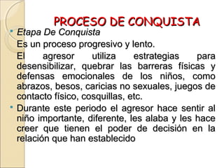 PROCESO DE CONQUISTAPROCESO DE CONQUISTA
 Etapa De ConquistaEtapa De Conquista
Es un proceso progresivo y lento.Es un proceso progresivo y lento.
El agresor utiliza estrategias paraEl agresor utiliza estrategias para
desensibilizar, quebrar las barreras físicas ydesensibilizar, quebrar las barreras físicas y
defensas emocionales de los niños, comodefensas emocionales de los niños, como
abrazos, besos, caricias no sexuales, juegos deabrazos, besos, caricias no sexuales, juegos de
contacto físico, cosquillas, etc.contacto físico, cosquillas, etc.
 Durante este periodo el agresor hace sentir alDurante este periodo el agresor hace sentir al
niño importante, diferente, les alaba y les haceniño importante, diferente, les alaba y les hace
creer que tienen el poder de decisión en lacreer que tienen el poder de decisión en la
relación que han establecidorelación que han establecido
 