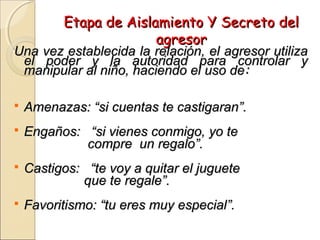 Etapa de Aislamiento Y Secreto delEtapa de Aislamiento Y Secreto del
agresoragresor
Una vez establecida la relación, el agresor utilizaUna vez establecida la relación, el agresor utiliza
el poder y la autoridad para controlar yel poder y la autoridad para controlar y
manipular al niño, haciendo el uso demanipular al niño, haciendo el uso de::
 Amenazas: “si cuentas te castigaran”.Amenazas: “si cuentas te castigaran”.
 Engaños: “si vienes conmigo, yo teEngaños: “si vienes conmigo, yo te
compre un regalo”.compre un regalo”.
 Castigos: “te voy a quitar el jugueteCastigos: “te voy a quitar el juguete
que te regale”.que te regale”.
 Favoritismo: “tu eres muy especial”.Favoritismo: “tu eres muy especial”.
 