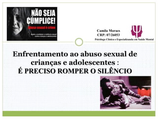 Enfrentamento ao abuso sexual de
crianças e adolescentes :
É PRECISO ROMPER O SILÊNCIO
Psicóloga Clínica e Especializanda em Saúde Mental
Camila Moraes
CRP: 07/26053
 