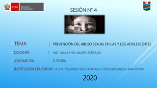 SESIÓN N° 4
• TEMA : PREVENCIÓN DEL ABUSO SEXUAL EN LAS Y LOS ADOLESCENTES
• DOCENTE : ING. ANA LEYDI LINARES SERRANO
• ASIGNATURA : TUTORÍA
• INSTITUCIÓN EDUCATIVA: I.E.S.M. “CHAPIZA”-RIO SANTIAGO-CONDORCANQUI-AMAZONAS
2020
 