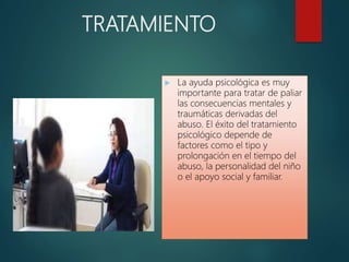 TRATAMIENTO
 La ayuda psicológica es muy
importante para tratar de paliar
las consecuencias mentales y
traumáticas derivadas del
abuso. El éxito del tratamiento
psicológico depende de
factores como el tipo y
prolongación en el tiempo del
abuso, la personalidad del niño
o el apoyo social y familiar.
 