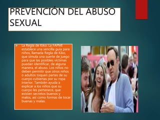  La Regla de Kiko: La FAPMI
establece una sencilla guía para
niños, llamada Regla de Kiko,
que simula una suerte de juego
para que las posibles víctimas
puedan identificar, de alguna
manera, el abuso. Los niños no
deben permitir que otros niños
o adultos toquen partes de su
cuerpo cubiertas por su ropa
interior. También ayuda a
explicar a los niños que su
cuerpo les pertenece, que
existen secretos buenos y
malos, así como formas de tocar
buenas y malas.
PREVENCIÓN DEL ABUSO
SEXUAL
 