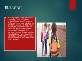 BULLYING
 El bullying es una palabra que
proviene del vocabulario
holandés que significa acoso.
Anteriormente esta palabra no
era tan usada, pero debido al
incremento alarmante en los
casos de agresiones que se
están detectando en las
escuelas, lo que lleva a muchos
estudiantes a vivir situaciones
verdaderamente aterradoras,
es que ahora se está hablando
más del tema.
 
