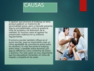 CAUSAS
 El agresor que provoca el bullying no tiene
porqué padecer un trastorno de
personalidad grave, pero a menudo presenta
alguna psicopatología, como la ausencia
total de empatía o la distorsión de la
realidad. En muchos casos el agresor ha
presenciado violencia en su entorno
regularmente.
 El entorno escolar también influye en el
acoso escolar, pues es importante crear un
clima agradable de convivencia entre todos
los alumnos. Es más frecuente el bullying
entre niñas, y también entre alumnos con
alguna diferencia como síndrome de Down
o autismo. Por esta razón es muy importante
que los educadores fomenten un clima de
respeto y empatía en las aulas.
 