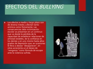 EFECTOS DEL BULLYING
 Los efectos a medio y largo plazo son
de diversa índole y afectan tanto
anímica como físicamente. Las
consecuencias dela victimización
escolar se presentan en un continuo
que va desde la pérdida de la
capacidad de establecer relaciones de
amistad estables, de la confianza en
los demás y en uno mismo hasta altos
grados de depresión que, en ocasiones
le lleva a desear “desaparecer”, en
otras acrecienta un el deseo de
“venganza "como fórmula de escape
ante la violencia sufrida.
 