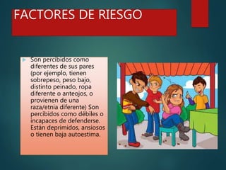 FACTORES DE RIESGO
 Son percibidos como
diferentes de sus pares
(por ejemplo, tienen
sobrepeso, peso bajo,
distinto peinado, ropa
diferente o anteojos, o
provienen de una
raza/etnia diferente) Son
percibidos como débiles o
incapaces de defenderse.
Están deprimidos, ansiosos
o tienen baja autoestima.
 