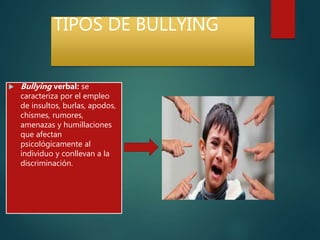 TIPOS DE BULLYING
 Bullying verbal: se
caracteriza por el empleo
de insultos, burlas, apodos,
chismes, rumores,
amenazas y humillaciones
que afectan
psicológicamente al
individuo y conllevan a la
discriminación.
 