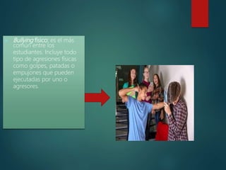  Bullying físico: es el más
común entre los
estudiantes. Incluye todo
tipo de agresiones físicas
como golpes, patadas o
empujones que pueden
ejecutadas por uno o
agresores.
 