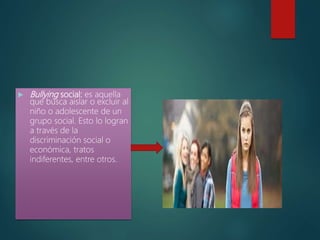  Bullying social: es aquella
que busca aislar o excluir al
niño o adolescente de un
grupo social. Esto lo logran
a través de la
discriminación social o
económica, tratos
indiferentes, entre otros.
 