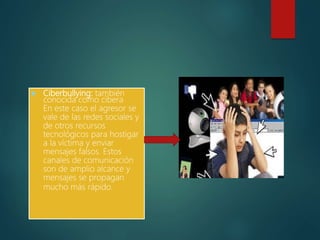  Ciberbullying: también
conocida como cibera
En este caso el agresor se
vale de las redes sociales y
de otros recursos
tecnológicos para hostigar
a la víctima y enviar
mensajes falsos. Estos
canales de comunicación
son de amplio alcance y
mensajes se propagan
mucho más rápido.
 
