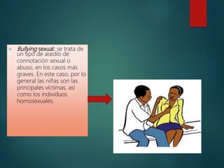  Bullying sexual: se trata de
un tipo de asedio de
connotación sexual o
abuso, en los casos más
graves. En este caso, por lo
general las niñas son las
principales víctimas, así
como los individuos
homosexuales.
 